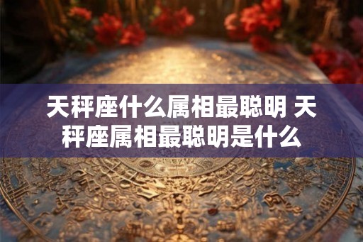 天秤座什么属相最聪明 天秤座属相最聪明是什么