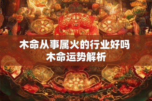 木命从事属火的行业好吗 木命运势解析 木命从事属火的行业好吗 木命运势解析