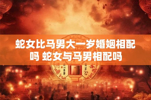 蛇女比马男大一岁婚姻相配吗 蛇女与马男相配吗