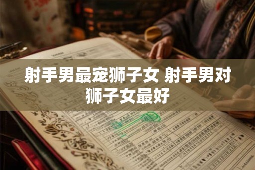 射手男最宠狮子女 射手男对狮子女最好 射手男最宠狮子女 射手男对狮子女最好
