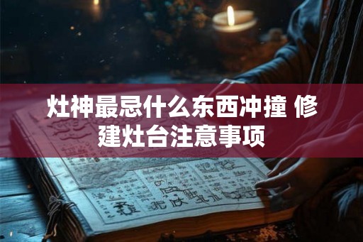 灶神最忌什么东西冲撞 修建灶台注意事项
