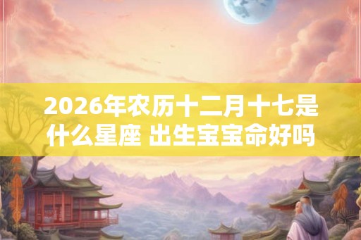 2026年农历十二月十七是什么星座 出生宝宝命好吗