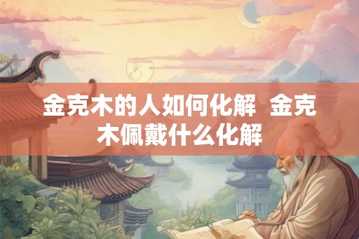 金克木的人如何化解  金克木佩戴什么化解