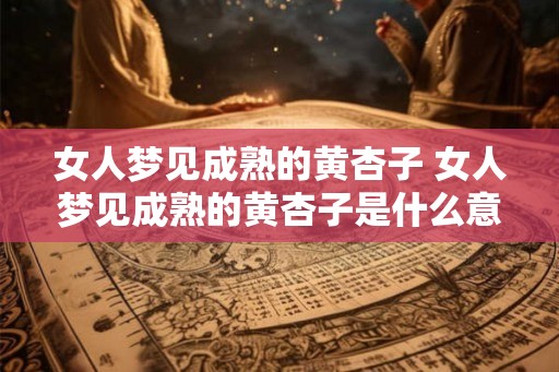 女人梦见成熟的黄杏子 女人梦见成熟的黄杏子是什么意思