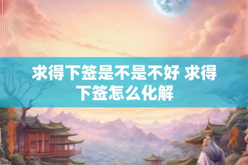 求得下签是不是不好 求得下签怎么化解 求得下签是不是不好 求得下签怎么化解