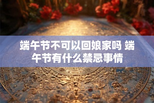 端午节不可以回娘家吗 端午节有什么禁忌事情