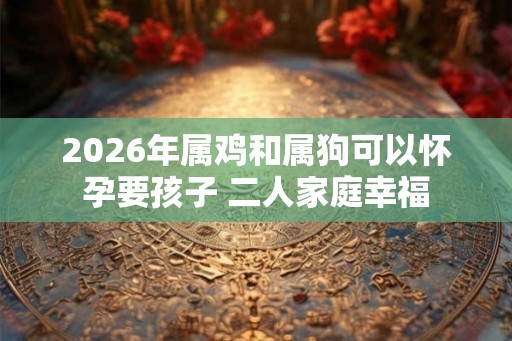 2026年属鸡和属狗可以怀孕要孩子 二人家庭幸福