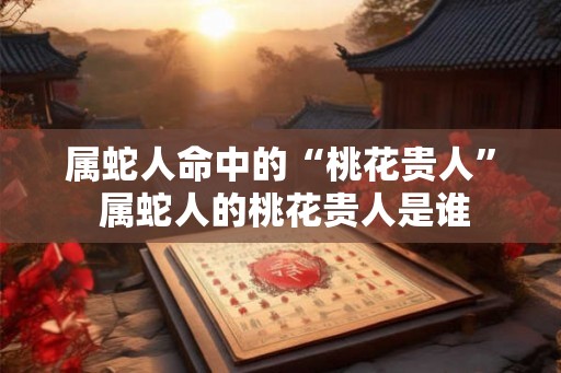 属蛇人命中的“桃花贵人” 属蛇人的桃花贵人是谁