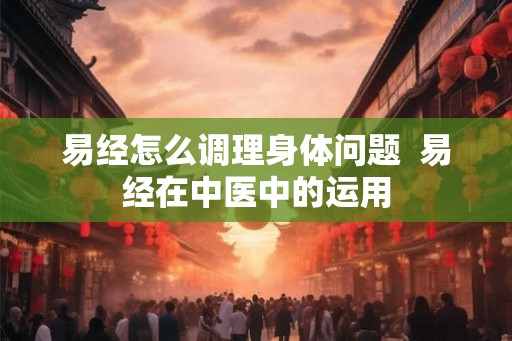 易经怎么调理身体问题  易经在中医中的运用