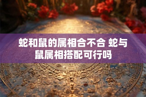 蛇和鼠的属相合不合 蛇与鼠属相搭配可行吗