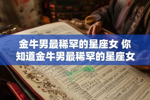 金牛男最稀罕的星座女 你知道金牛男最稀罕的星座女是谁吗 金牛男最稀罕的星座女 你知道金牛男最稀罕的星座女是谁吗