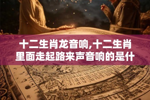 十二生肖龙音响,十二生肖里面走起路来声音响的是什么动物
