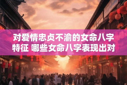 对爱情忠贞不渝的女命八字特征 哪些女命八字表现出对爱情忠贞不渝特征