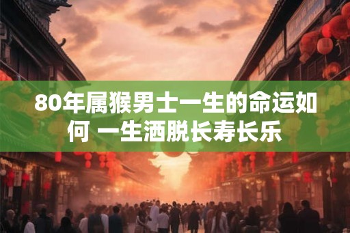 80年属猴男士一生的命运如何 一生洒脱长寿长乐 80年属猴男士一生的命运如何 一生洒脱长寿长乐