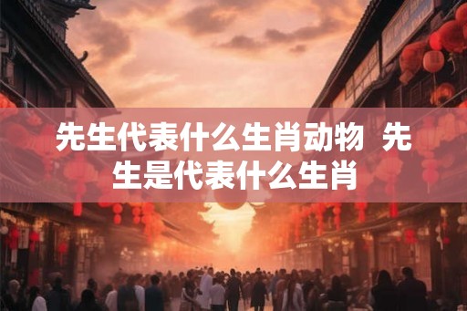 先生代表什么生肖动物  先生是代表什么生肖