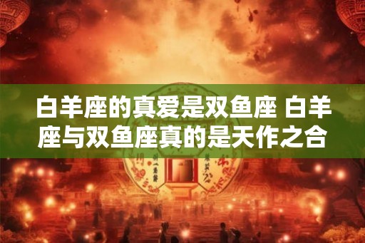 白羊座的真爱是双鱼座 白羊座与双鱼座真的是天作之合吗