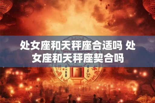 处女座和天秤座合适吗 处女座和天秤座契合吗 处女座和天秤座合适吗 处女座和天秤座契合吗