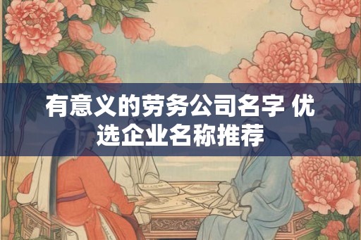 有意义的劳务公司名字 优选企业名称推荐