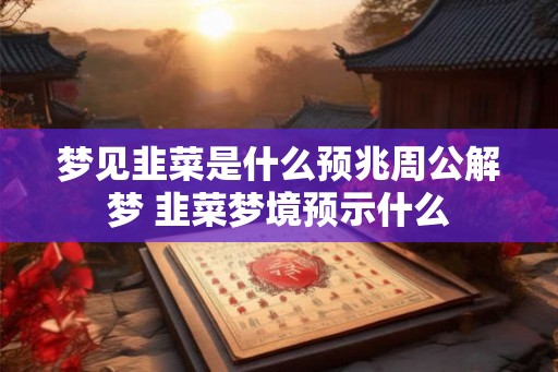 梦见韭菜是什么预兆周公解梦 韭菜梦境预示什么
