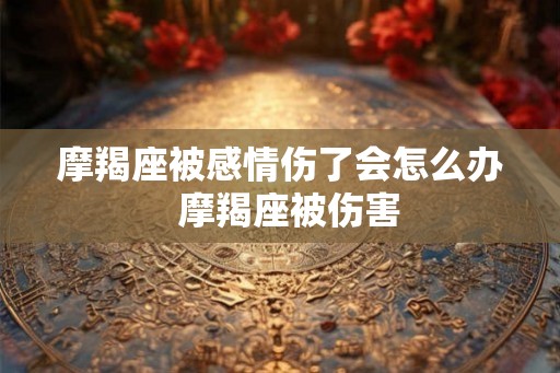 摩羯座被感情伤了会怎么办  摩羯座被伤害