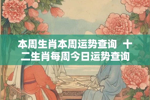 本周生肖本周运势查询  十二生肖每周今日运势查询
