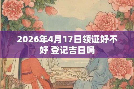 2026年4月17日领证好不好 登记吉日吗