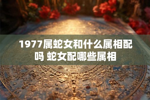 1977属蛇女和什么属相配吗 蛇女配哪些属相
