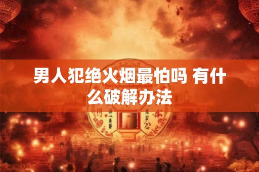 男人犯绝火烟最怕吗 有什么破解办法 男人犯绝火烟最怕吗 有什么破解办法