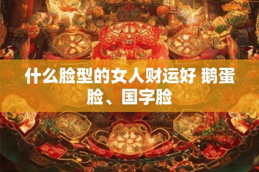 什么脸型的女人财运好 鹅蛋脸、国字脸