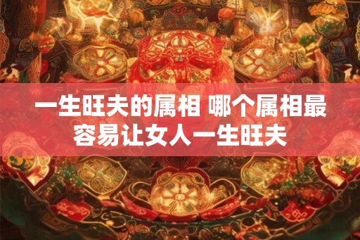 一生旺夫的属相 哪个属相最容易让女人一生旺夫