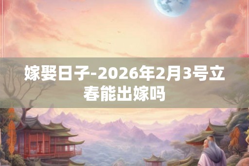 嫁娶日子-2026年2月3号立春能出嫁吗