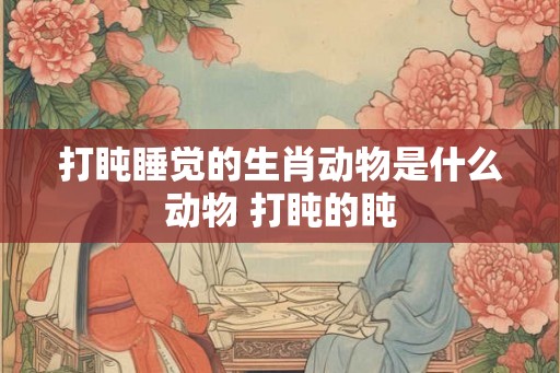 打盹睡觉的生肖动物是什么动物 打盹的盹