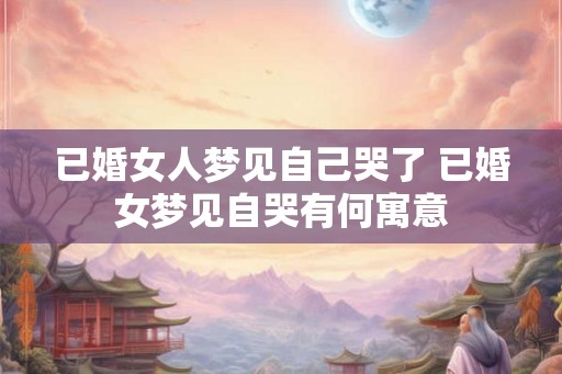 已婚女人梦见自己哭了 已婚女梦见自哭有何寓意