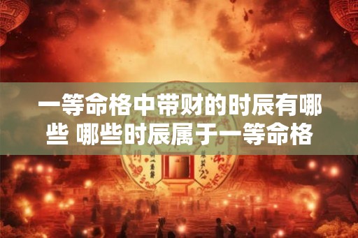 一等命格中带财的时辰有哪些 哪些时辰属于一等命格财旺