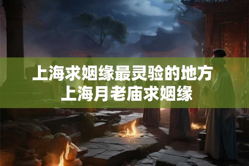 上海求姻缘最灵验的地方  上海月老庙求姻缘