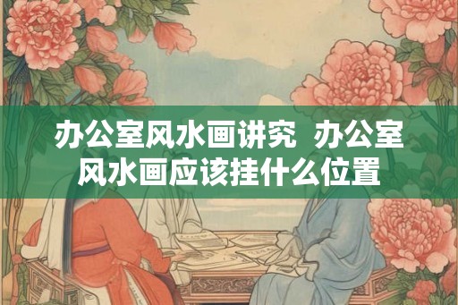 办公室风水画讲究  办公室风水画应该挂什么位置