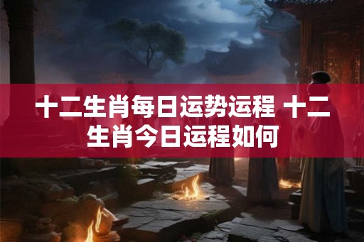 十二生肖每日运势运程 十二生肖今日运程如何