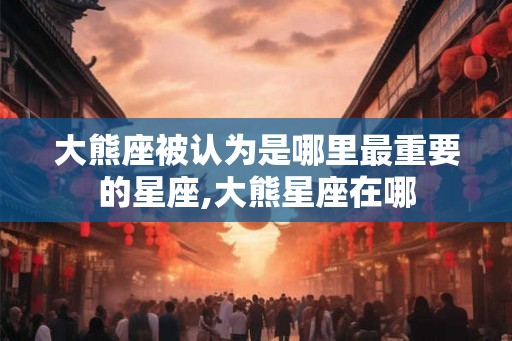 大熊座被认为是哪里最重要的星座,大熊星座在哪 大熊座被认为是哪里最重要的星座,大熊星座在哪