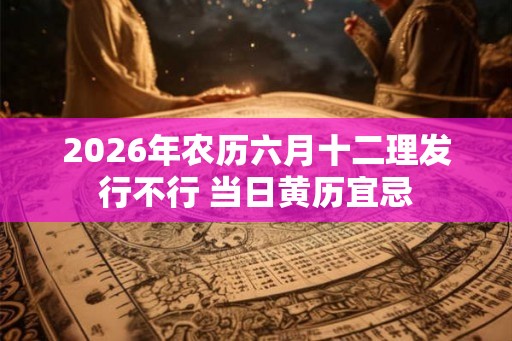 2026年农历六月十二理发行不行 当日黄历宜忌 2026年农历六月十二理发行不行 当日黄历宜忌