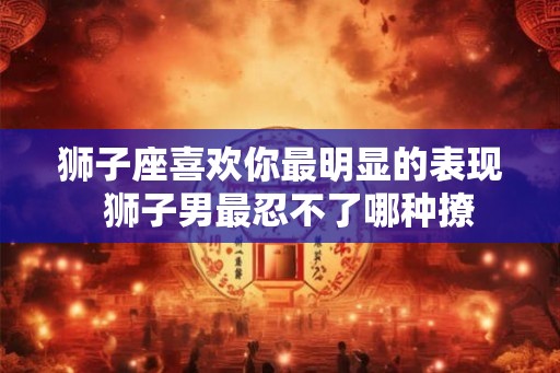 狮子座喜欢你最明显的表现  狮子男最忍不了哪种撩