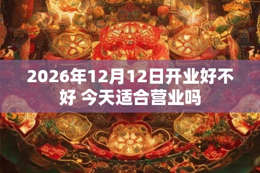 2026年12月12日开业好不好 今天适合营业吗