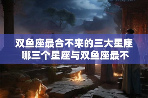 双鱼座最合不来的三大星座 哪三个星座与双鱼座最不契合
