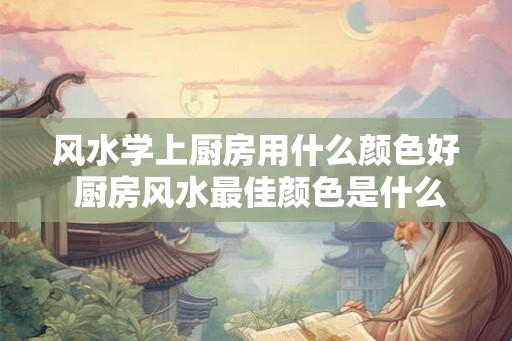 风水学上厨房用什么颜色好 厨房风水最佳颜色是什么