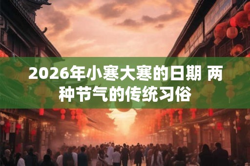 2026年小寒大寒的日期 两种节气的传统习俗 2026年小寒大寒的日期 两种节气的传统习俗