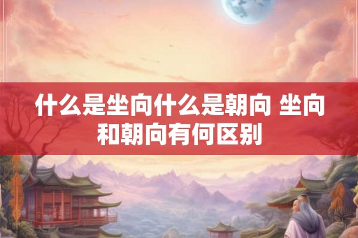 什么是坐向什么是朝向 坐向和朝向有何区别