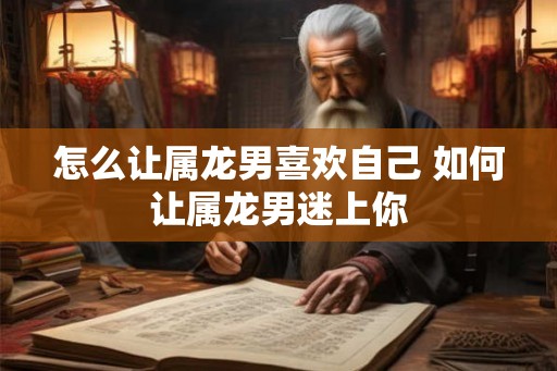 怎么让属龙男喜欢自己 如何让属龙男迷上你 怎么让属龙男喜欢自己 如何让属龙男迷上你
