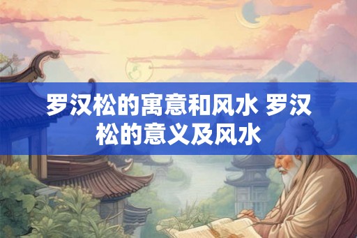 罗汉松的寓意和风水 罗汉松的意义及风水