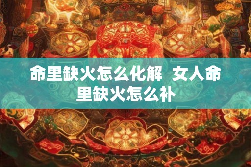 命里缺火怎么化解 女人命里缺火怎么补 命里缺火怎么化解 女人命里缺火怎么补