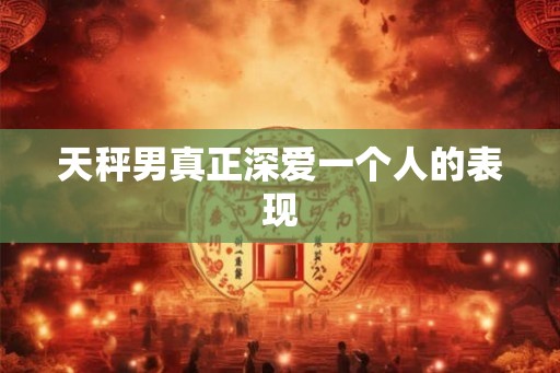 天秤男真正深爱一个人的表现