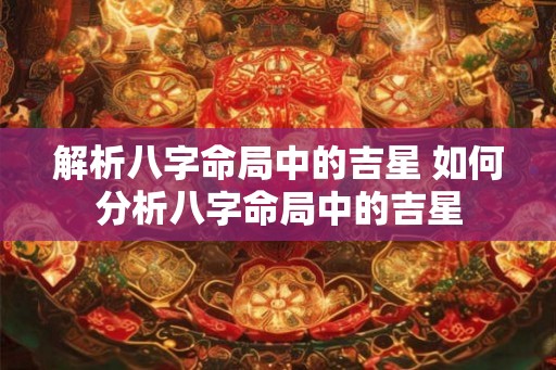 解析八字命局中的吉星 如何分析八字命局中的吉星 解析八字命局中的吉星 如何分析八字命局中的吉星